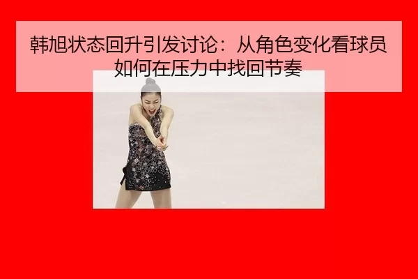 韩旭状态回升引发讨论：从角色变化看球员如何在压力中找回节奏