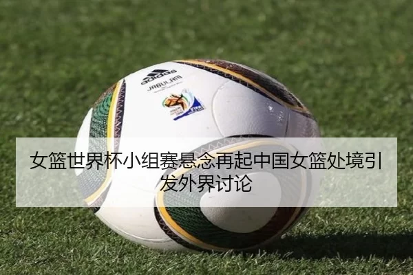 女篮世界杯小组赛悬念再起中国女篮处境引发外界讨论